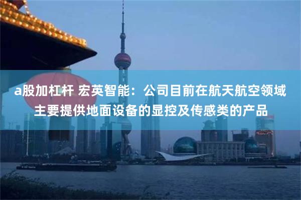 a股加杠杆 宏英智能：公司目前在航天航空领域主要提供地面设备的显控及传感类的产品