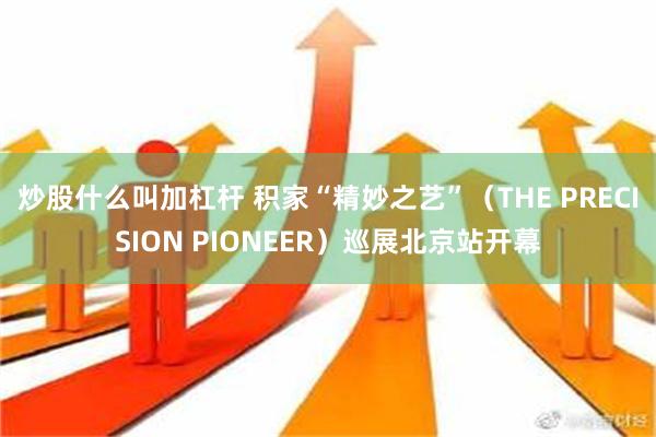 炒股什么叫加杠杆 积家“精妙之艺”（THE PRECISION PIONEER）巡展北京站开幕