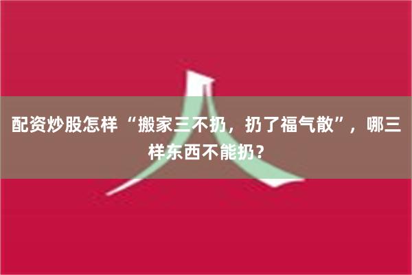 配资炒股怎样 “搬家三不扔，扔了福气散”，哪三样东西不能扔？