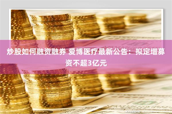 炒股如何融资融券 爱博医疗最新公告：拟定增募资不超3亿元