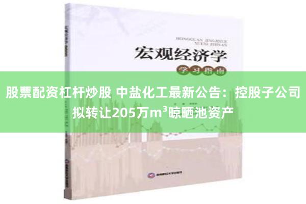 股票配资杠杆炒股 中盐化工最新公告：控股子公司拟转让205万m³晾晒池资产