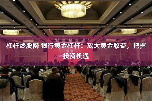 杠杆炒股网 银行黄金杠杆：放大黄金收益，把握投资机遇