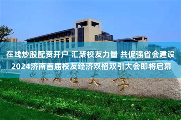 在线炒股配资开户 汇聚校友力量 共促强省会建设 2024济南首届校友经济双招双引大会即将启幕