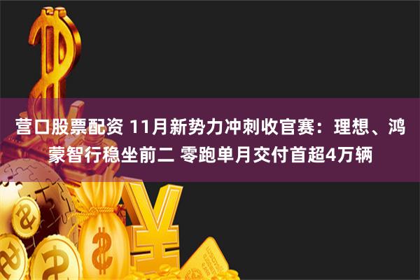 营口股票配资 11月新势力冲刺收官赛：理想、鸿蒙智行稳坐前二 零跑单月交付首超4万辆