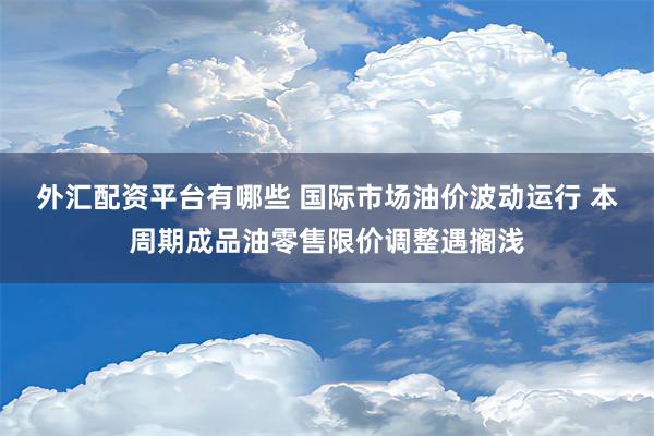 外汇配资平台有哪些 国际市场油价波动运行 本周期成品油零售限价调整遇搁浅