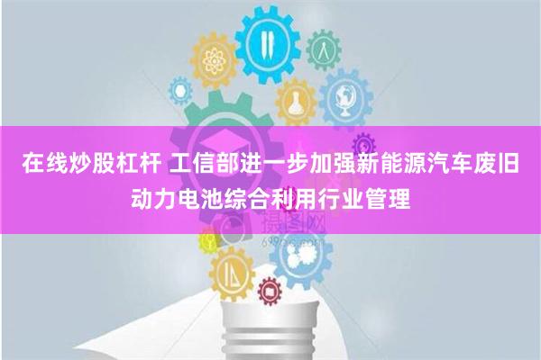 在线炒股杠杆 工信部进一步加强新能源汽车废旧动力电池综合利用行业管理