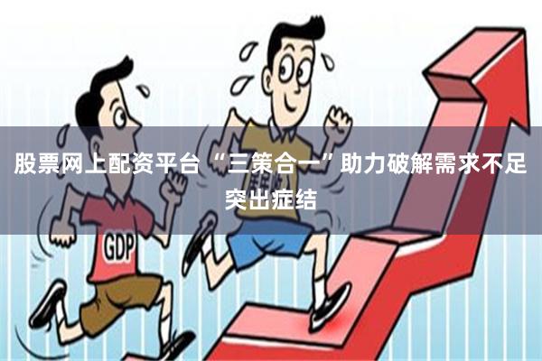 股票网上配资平台 “三策合一”助力破解需求不足突出症结